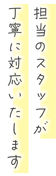 担当のスタッフが丁寧に対応いたします